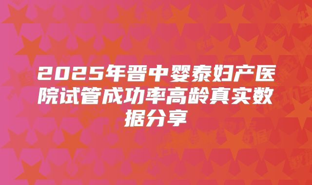 2025年晋中婴泰妇产医院试管成功率高龄真实数据分享