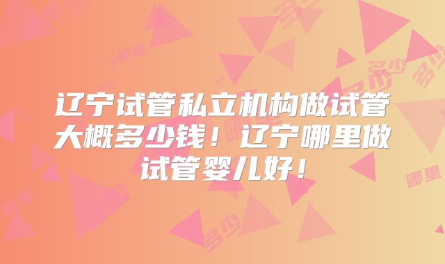 辽宁试管私立机构做试管大概多少钱！辽宁哪里做试管婴儿好！