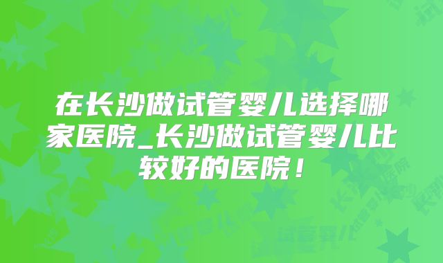 在长沙做试管婴儿选择哪家医院_长沙做试管婴儿比较好的医院！