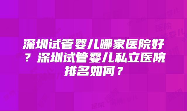 深圳试管婴儿哪家医院好？深圳试管婴儿私立医院排名如何？