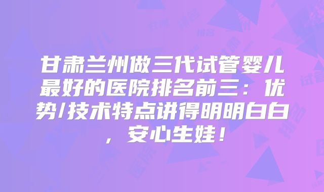 甘肃兰州做三代试管婴儿最好的医院排名前三：优势/技术特点讲得明明白白，安心生娃！