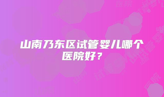 山南乃东区试管婴儿哪个医院好？