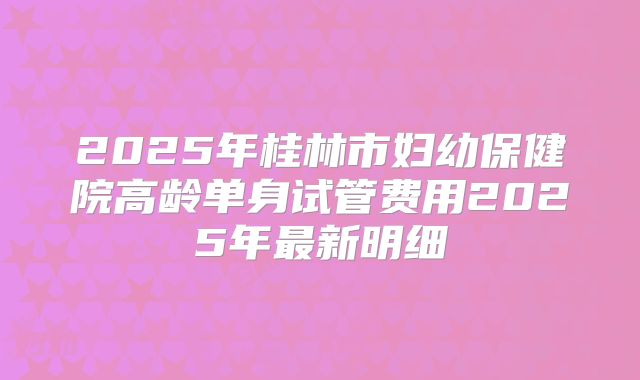 2025年桂林市妇幼保健院高龄单身试管费用2025年最新明细