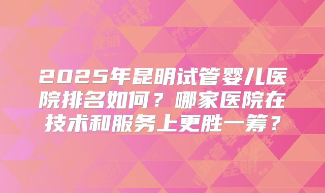 2025年昆明试管婴儿医院排名如何？哪家医院在技术和服务上更胜一筹？