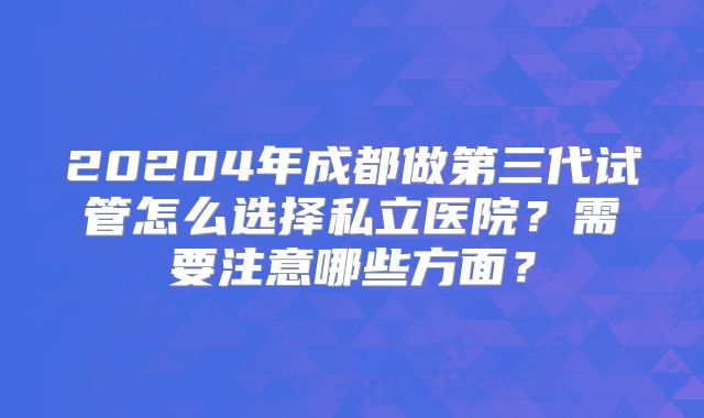 20204年成都做第三代试管怎么选择私立医院？需要注意哪些方面？