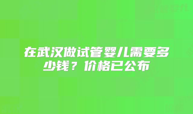 在武汉做试管婴儿需要多少钱？价格已公布