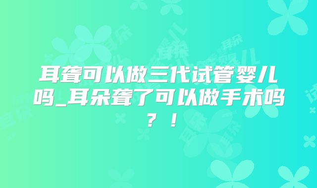 耳聋可以做三代试管婴儿吗_耳朵聋了可以做手术吗？！