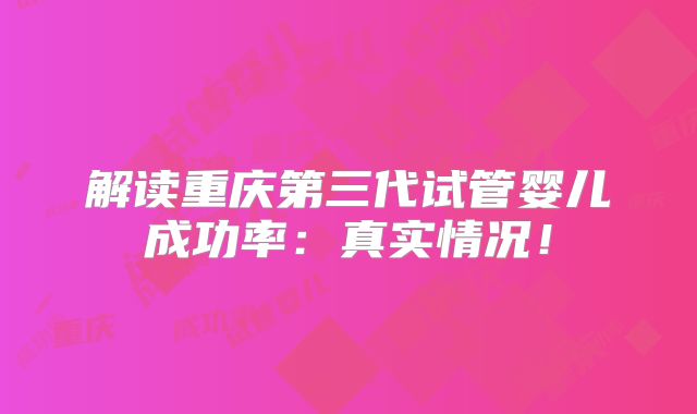 解读重庆第三代试管婴儿成功率:真实情况!
