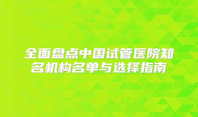 全面盘点中国试管医院知名机构名单与选择指南