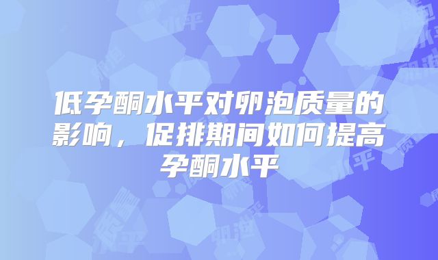 低孕酮水平对卵泡质量的影响,促排期间如何提高孕酮水平
