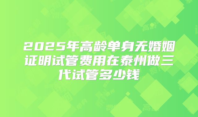 2025年高龄单身无婚姻证明试管费用在泰州做三代试管多少钱