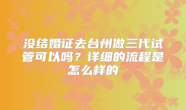 没结婚证去台州做三代试管可以吗？详细的流程是怎么样的