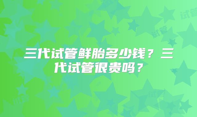 三代试管鲜胎多少钱？三代试管很贵吗？