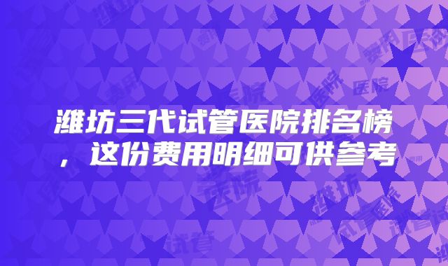 潍坊三代试管医院排名榜，这份费用明细可供参考