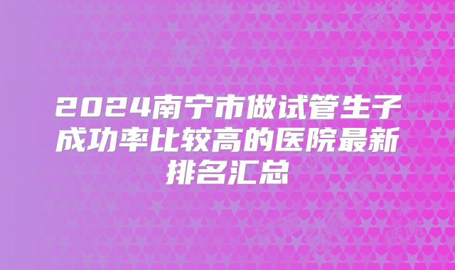2024南宁市做试管生子成功率比较高的医院最新排名汇总