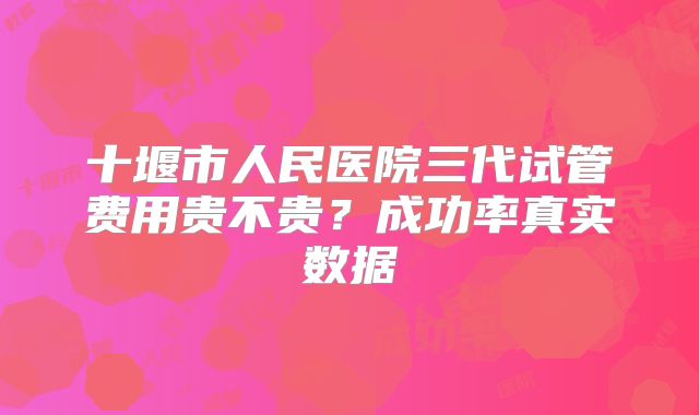 十堰市人民医院三代试管费用贵不贵？成功率真实数据
