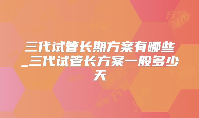 三代试管长期方案有哪些_三代试管长方案一般多少天