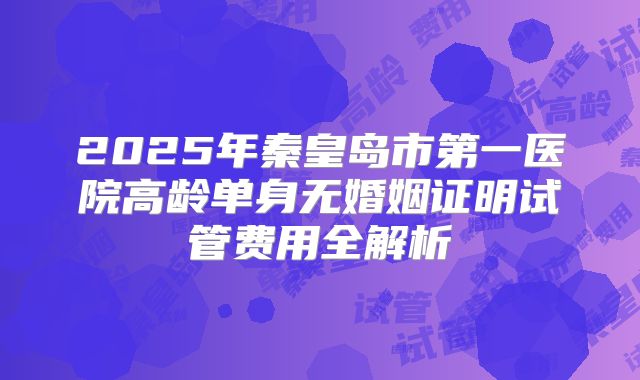 2025年秦皇岛市第一医院高龄单身无婚姻证明试管费用全解析