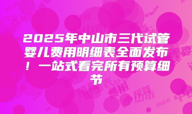 2025年中山市三代试管婴儿费用明细表全面发布！一站式看完所有预算细节