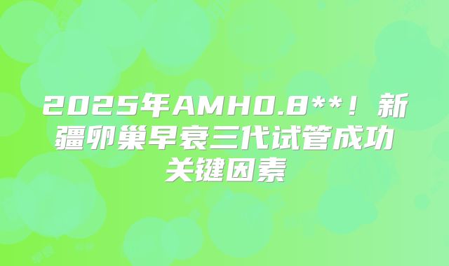 2025年AMH0.8**!新疆卵巢早衰三代试管成功关键因素