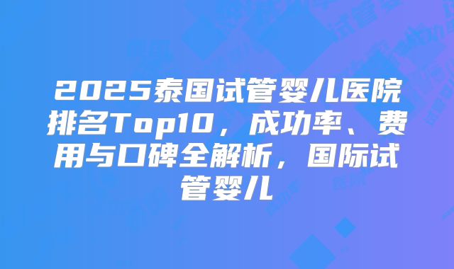 2025泰国试管婴儿医院排名Top10，成功率、费用与口碑全解析，国际试管婴儿