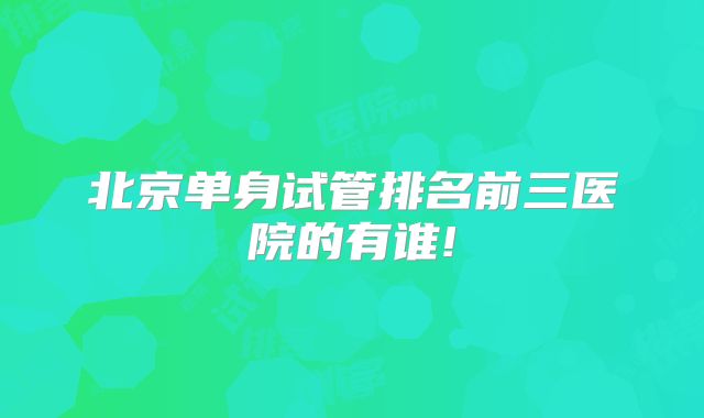 北京单身试管排名前三医院的有谁!