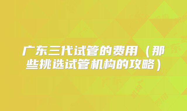 广东三代试管的费用（那些挑选试管机构的攻略）