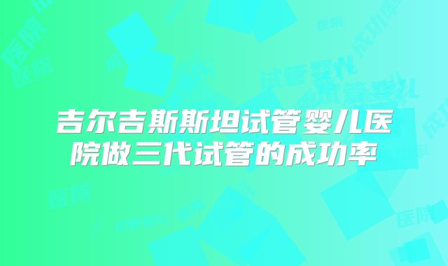 吉尔吉斯斯坦试管婴儿医院做三代试管的成功率