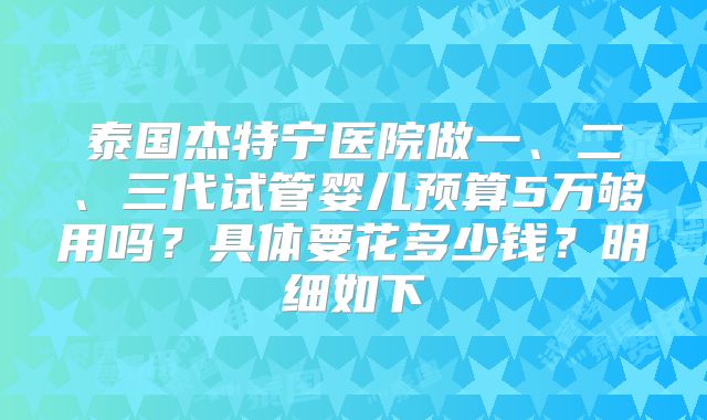 泰国杰特宁医院做一、二、三代试管婴儿预算5万够用吗？具体要花多少钱？明细如下