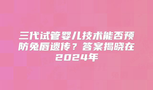 三代试管婴儿技术能否预防兔唇遗传？答案揭晓在2024年