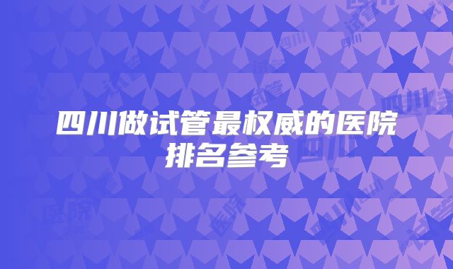 四川做试管最权威的医院排名参考
