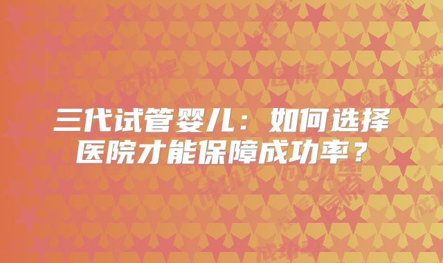 三代试管婴儿：如何选择医院才能保障成功率？
