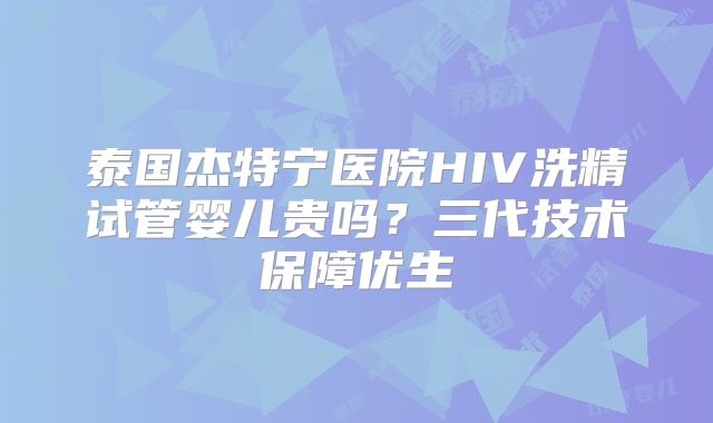 泰国杰特宁医院HIV洗精试管婴儿贵吗？三代技术保障优生