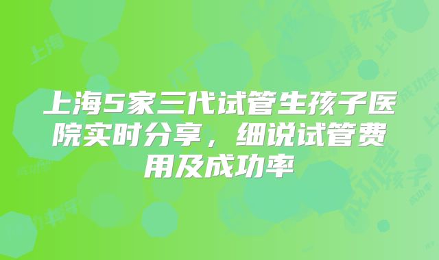 上海5家三代试管生孩子医院实时分享,细说试管费用及成功率