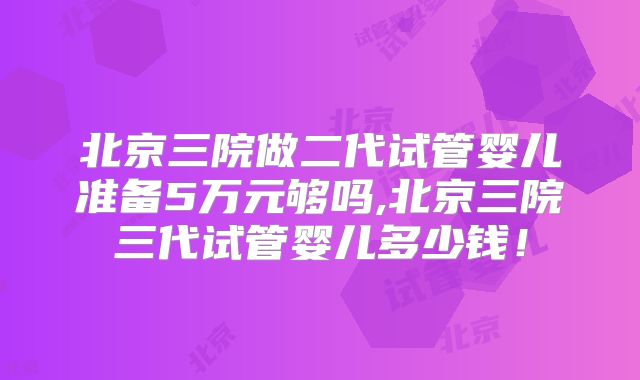 北京三院做二代试管婴儿准备5万元够吗,北京三院三代试管婴儿多少钱！