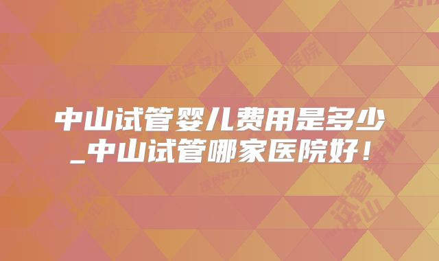 中山试管婴儿费用是多少_中山试管哪家医院好！