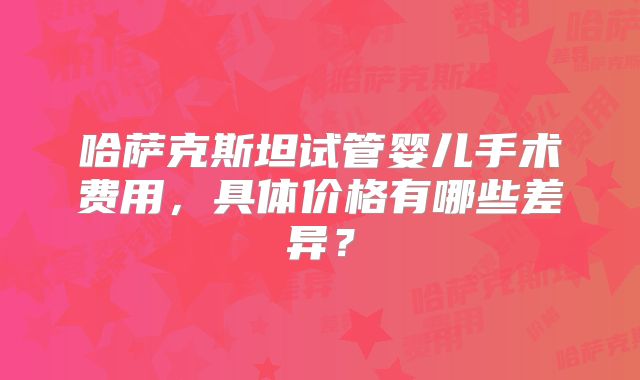 哈萨克斯坦试管婴儿手术费用，具体价格有哪些差异？
