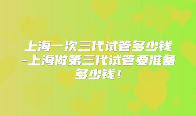 上海一次三代试管多少钱-上海做第三代试管要准备多少钱！