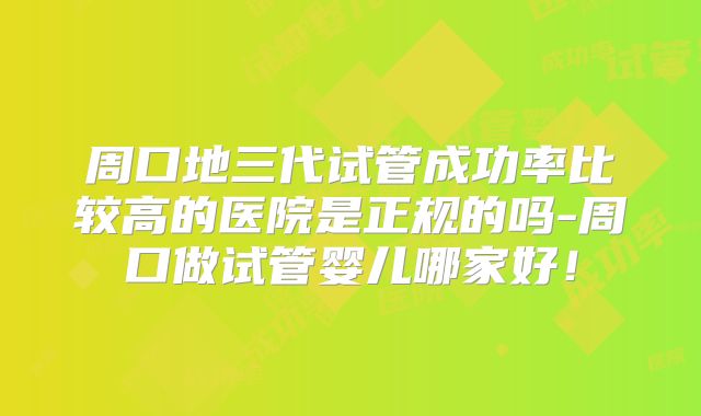 周口地三代试管成功率比较高的医院是正规的吗-周口做试管婴儿哪家好！