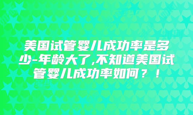 美国试管婴儿成功率是多少-年龄大了,不知道美国试管婴儿成功率如何？！