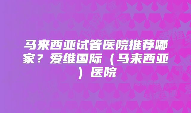 马来西亚试管医院推荐哪家？爱维国际（马来西亚）医院