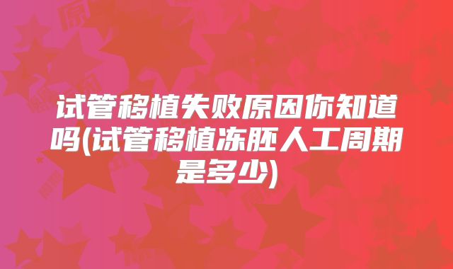 试管移植失败原因你知道吗(试管移植冻胚人工周期是多少)