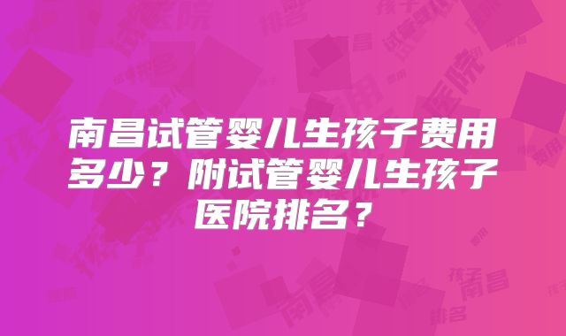 南昌试管婴儿生孩子费用多少？附试管婴儿生孩子医院排名？