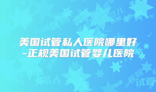 美国试管私人医院哪里好-正规美国试管婴儿医院
