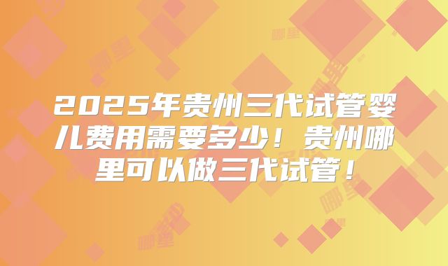 2025年贵州三代试管婴儿费用需要多少！贵州哪里可以做三代试管！