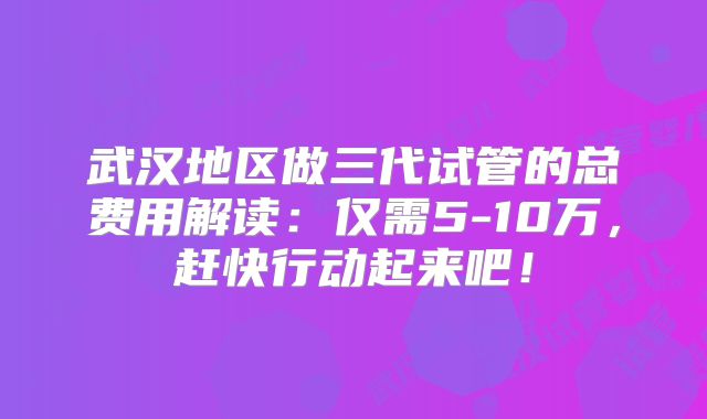武汉地区做三代试管的总费用解读：仅需5-10万，赶快行动起来吧！