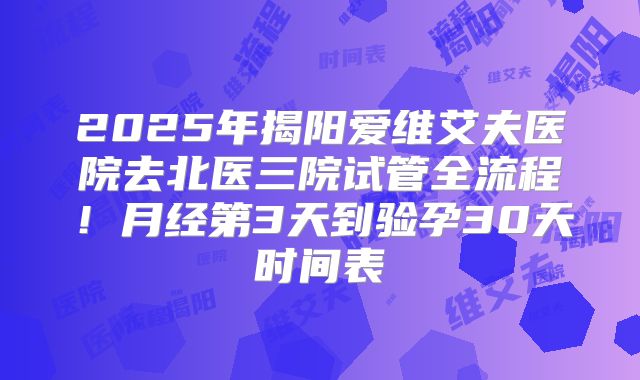 2025年揭阳爱维艾夫医院去北医三院试管全流程！月经第3天到验孕30天时间表
