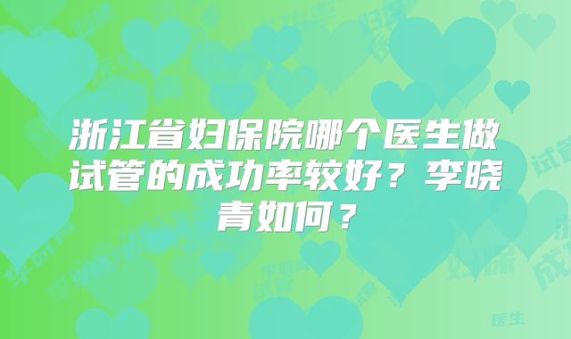 浙江省妇保院哪个医生做试管的成功率较好?李晓青如何?