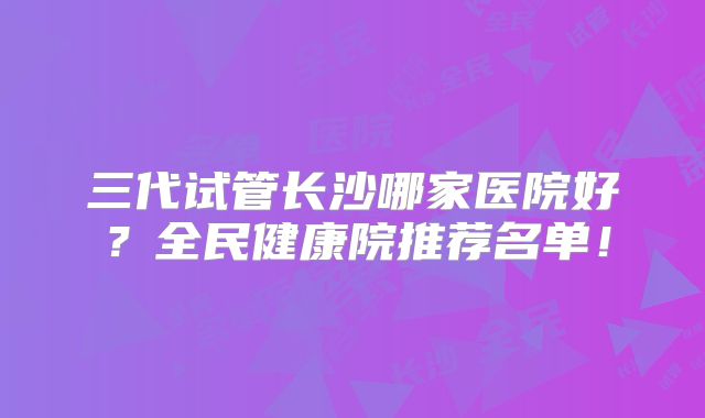 三代试管长沙哪家医院好？全民健康院推荐名单！