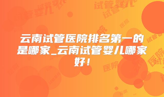 云南试管医院排名第一的是哪家_云南试管婴儿哪家好！